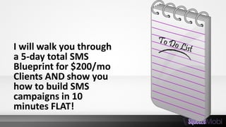 I will walk you through
a 5-day total SMS
Blueprint for $200/mo
Clients AND show you
how to build SMS
campaigns in 10
minutes FLAT!
 