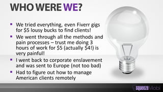  We tried everything, even Fiverr gigs
for $5 lousy bucks to find clients!
 We went through all the methods and
pain processes – trust me doing 3
hours of work for $5 (actually $4!) is
very painful!
 I went back to corporate enslavement
and was sent to Europe (not too bad)
 Had to figure out how to manage
American clients remotely
 