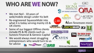  We met Neil - 10 years of
web/mobile design under his belt
 Re-engineered SqueezeMobi into
what it is today serving mainly US &
UK clients
 Some of our biggest Offline clients
include PE & RE clients such as
Sunovis Financial & Genesis Capital
 We would always meet struggling
entrepreneurs who would turn to us
for advice
 