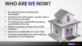  Re-engineered our existing client
deliverables
 Amazed at the testimonials - people made a
ton of money overnight
 10 mobile/social media/offline products
and 8 WSOs of the Day
 Mobile marketing membership w/ 350+
members
 Grossed over $600,000 since April 2012
 Initiating mobile/directory telemarketing
operations in the Philippines
 