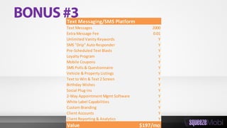 Text Messaging/SMS Platform
Text Messages 2000
Extra Message Fee 0.01
Unlimited Vanity Keywords Y
SMS "Drip" Auto Responder Y
Pre-Scheduled Text Blasts Y
Loyalty Program Y
Mobile Coupons Y
SMS Polls & Questionnaire Y
Vehicle & Property Listings Y
Text to Win & Text 2 Screen Y
Birthday Wishes Y
Social Plug-ins Y
2-Way Appointment Mgmt Software Y
White Label Capabilities Y
Custom Branding Y
Client Accounts Y
Client Reporting & Analytics Y
Value $197/mo
 
