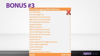 Text Messaging/SMS Platform
Text Messages 2,500
Extra Message Fee 0.01
Unlimited Vanity Keywords Y
SMS "Drip" Auto Responder Y
Pre-Scheduled Text Blasts Y
Loyalty Program Y
Mobile Coupons Y
SMS Polls & Questionnaire Y
Vehicle & Property Listings Y
Text to Win & Text 2 Screen Y
Birthday Wishes Y
Social Plug-ins Y
2-Way Appointment Mgmt Software Y
White Label Capabilities Y
Custom Branding Y
Client Accounts Y
Client Reporting & Analytics Y
Value $197/mo
 