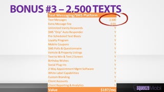 Text Messaging/SMS Platform
Text Messages 2,500
Extra Message Fee 0.01
Unlimited Vanity Keywords Y
SMS "Drip" Auto Responder Y
Pre-Scheduled Text Blasts Y
Loyalty Program Y
Mobile Coupons Y
SMS Polls & Questionnaire Y
Vehicle & Property Listings Y
Text to Win & Text 2 Screen Y
Birthday Wishes Y
Social Plug-ins Y
2-Way Appointment Mgmt Software Y
White Label Capabilities Y
Custom Branding Y
Client Accounts Y
Client Reporting & Analytics Y
Value $197/mo
 