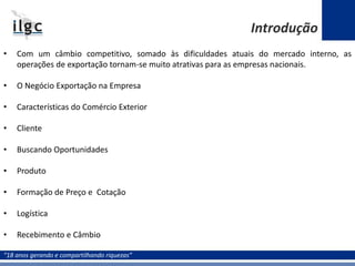 “18 anos gerando e compartilhando riquezas”
• Com um câmbio competitivo, somado às dificuldades atuais do mercado interno, as
operações de exportação tornam-se muito atrativas para as empresas nacionais.
• O Negócio Exportação na Empresa
• Características do Comércio Exterior
• Cliente
• Buscando Oportunidades
• Produto
• Formação de Preço e Cotação
• Logística
• Recebimento e Câmbio
Introdução
 