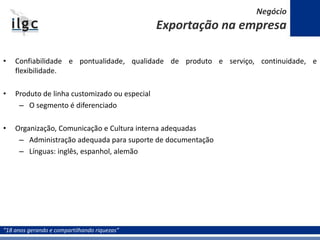 “18 anos gerando e compartilhando riquezas”
• Confiabilidade e pontualidade, qualidade de produto e serviço, continuidade, e
flexibilidade.
• Produto de linha customizado ou especial
– O segmento é diferenciado
• Organização, Comunicação e Cultura interna adequadas
– Administração adequada para suporte de documentação
– Línguas: inglês, espanhol, alemão
Negócio
Exportação na empresa
 