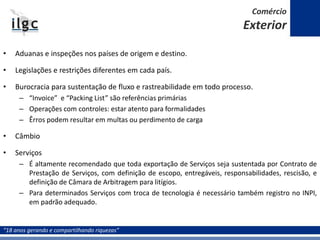 “18 anos gerando e compartilhando riquezas”
• Aduanas e inspeções nos países de origem e destino.
• Legislações e restrições diferentes em cada país.
• Burocracia para sustentação de fluxo e rastreabilidade em todo processo.
– “Invoice” e “Packing List” são referências primárias
– Operações com controles: estar atento para formalidades
– Êrros podem resultar em multas ou perdimento de carga
• Câmbio
• Serviços
– É altamente recomendado que toda exportação de Serviços seja sustentada por Contrato de
Prestação de Serviços, com definição de escopo, entregáveis, responsabilidades, rescisão, e
definição de Câmara de Arbitragem para litígios.
– Para determinados Serviços com troca de tecnologia é necessário também registro no INPI,
em padrão adequado.
Comércio
Exterior
 
