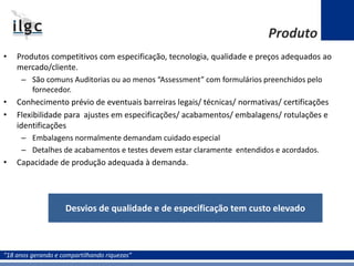 “18 anos gerando e compartilhando riquezas”
• Produtos competitivos com especificação, tecnologia, qualidade e preços adequados ao
mercado/cliente.
– São comuns Auditorias ou ao menos “Assessment” com formulários preenchidos pelo
fornecedor.
• Conhecimento prévio de eventuais barreiras legais/ técnicas/ normativas/ certificações
• Flexibilidade para ajustes em especificações/ acabamentos/ embalagens/ rotulações e
identificações
– Embalagens normalmente demandam cuidado especial
– Detalhes de acabamentos e testes devem estar claramente entendidos e acordados.
• Capacidade de produção adequada à demanda.
Desvios de qualidade e de especificação tem custo elevado
Produto
 