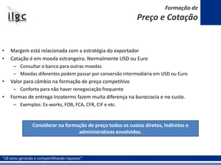 “18 anos gerando e compartilhando riquezas”
• Margem está relacionada com a estratégia do exportador
• Cotação é em moeda estrangeira. Normalmente USD ou Euro
– Consultar o banco para outras moedas
– Moedas diferentes podem passar por conversão intermediária em USD ou Euro
• Valor para câmbio na formação de preço competitivo
– Conforto para não haver renegociação frequente
• Formas de entrega Incoterms fazem muita diferença na burocracia e no custo.
– Exemplos: Ex-works, FOB, FCA, CFR, CIF e etc.
Considerar na formação de preço todos os custos diretos, indiretos e
administrativos envolvidos.
Formação de
Preço e Cotação
 