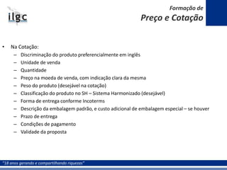 “18 anos gerando e compartilhando riquezas”
• Na Cotação:
– Discriminação do produto preferencialmente em inglês
– Unidade de venda
– Quantidade
– Preço na moeda de venda, com indicação clara da mesma
– Peso do produto (desejável na cotação)
– Classificação do produto no SH – Sistema Harmonizado (desejável)
– Forma de entrega conforme Incoterms
– Descrição da embalagem padrão, e custo adicional de embalagem especial – se houver
– Prazo de entrega
– Condições de pagamento
– Validade da proposta
Formação de
Preço e Cotação
 