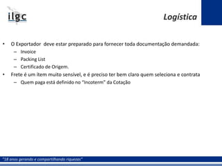 “18 anos gerando e compartilhando riquezas”
• O Exportador deve estar preparado para fornecer toda documentação demandada:
– Invoice
– Packing List
– Certificado de Origem.
• Frete é um ítem muito sensível, e é preciso ter bem claro quem seleciona e contrata
– Quem paga está definido no “Incoterm” da Cotação
Logística
 