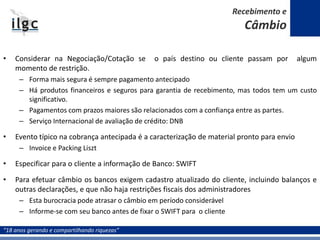 “18 anos gerando e compartilhando riquezas”
• Considerar na Negociação/Cotação se o país destino ou cliente passam por algum
momento de restrição.
– Forma mais segura é sempre pagamento antecipado
– Há produtos financeiros e seguros para garantia de recebimento, mas todos tem um custo
significativo.
– Pagamentos com prazos maiores são relacionados com a confiança entre as partes.
– Serviço Internacional de avaliação de crédito: DNB
• Evento típico na cobrança antecipada é a caracterização de material pronto para envio
– Invoice e Packing Liszt
• Especificar para o cliente a informação de Banco: SWIFT
• Para efetuar câmbio os bancos exigem cadastro atualizado do cliente, incluindo balanços e
outras declarações, e que não haja restrições fiscais dos administradores
– Esta burocracia pode atrasar o câmbio em período considerável
– Informe-se com seu banco antes de fixar o SWIFT para o cliente
Recebimento e
Câmbio
 
