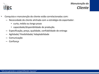 “18 anos gerando e compartilhando riquezas”
• Conquista e manutenção do cliente estão correlacionadas com:
– Necessidade do cliente alinhada com a estratégia do exportador:
• curto, médio ou longo prazo
• capacidade/disponibilidade de produção.
– Especificação, preço, qualidade, confiabilidade de entrega
– Agilidade/ Flexibilidade/ Adaptabilidade
– Comunicação
– Confiança
Manutenção do
Cliente
 