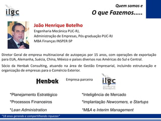 “18 anos gerando e compartilhando riquezas”
João Henrique Botelho
Engenharia Mecânica PUC-RJ,
Administração de Empresas, Pós-graduação PUC-RJ
MBA Finanças INSPER-SP
Diretor Geral de empresa multinacional de autopeças por 15 anos, com operações de exportação
para EUA, Alemanha, Suécia, China, México e países diversos nas Américas do Sul e Central.
Sócio da Henbak Consulting, atuando na área de Gestão Empresarial, incluindo estruturação e
organização de empresas para o Comércio Exterior.
Empresa parceira
Quem somos e
O que Fazemos.....
*Planejamento Estratégico
*Processos Financeiros
*Lean Administration
*Inteligência de Mercado
*Implantação Newcomers, e Startups
*M&A e Interim Management
 