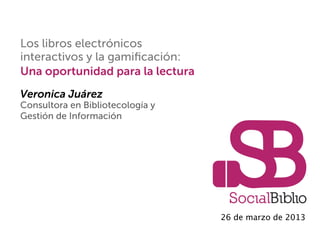 Los libros electrónicos
interactivos y la gamiﬁcación:
Una oportunidad para la lectura
Veronica Juárez
Consultora en Bibliotecología y
Gestión de Información
26 de marzo de 2013
 
