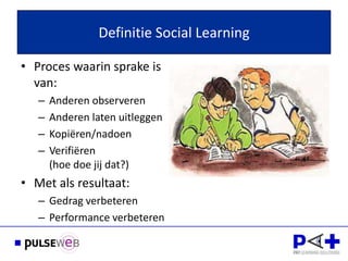 Definitie Social Learning

• Proces waarin sprake is
  van:
   –   Anderen observeren
   –   Anderen laten uitleggen
   –   Kopiëren/nadoen
   –   Verifiëren
       (hoe doe jij dat?)
• Met als resultaat:
   – Gedrag verbeteren
   – Performance verbeteren
 