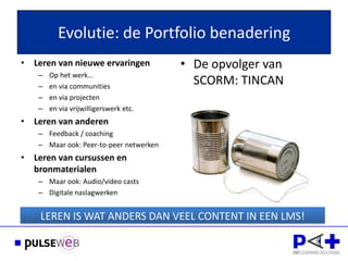 Evolutie: de Portfolio benadering
• Leren van nieuwe ervaringen           • De opvolger van
   –   Op het werk…
   –   en via communities
                                          SCORM: TINCAN
   –   en via projecten
   –   en via vrijwilligerswerk etc.
• Leren van anderen
   – Feedback / coaching
   – Maar ook: Peer-to-peer netwerken
• Leren van cursussen en
  bronmaterialen
   – Maar ook: Audio/video casts
   – Digitale naslagwerken


    LEREN IS WAT ANDERS DAN VEEL CONTENT IN EEN LMS!
 