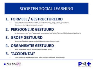 SOORTEN SOCIAL LEARNING

1. FORMEEL / GESTRUCTUREERD
     Gebruik bestaande content via Wiki’s, Social Bookmarking, blogs, video’s, presentaties
     Yammer om tips te geven en ideeën te delen


2. PERSOONLIJK GESTUURD
     Je eigen netwerk van ‘peers’ waarmee je communiceert via Twitter/Yammer, RSS feeds, social bookmarks




  
       Dank voor uw
3. GROEP GESTUURD
      Samen een Facebook pagina, een social bookmark, een Yammer-groep


4. ORGANISATIE GESTUURD
     NING netwerk van bedrijf, Yammer, bedrijfsblog van seniors


5. “ACCIDENTAL”
     Leren zonder dat je bewust iets nodig hebt: Youtube, Slideshare, Twitterbericht
 