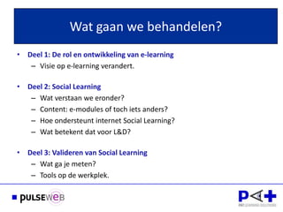 Wat gaan we behandelen?
• Deel 1: De rol en ontwikkeling van e-learning
   – Visie op e-learning verandert.

• Deel 2: Social Learning
   – Wat verstaan we eronder?
   – Content: e-modules of toch iets anders?
   – Hoe ondersteunt internet Social Learning?
   – Wat betekent dat voor L&D?

• Deel 3: Valideren van Social Learning
   – Wat ga je meten?
   – Tools op de werkplek.
 