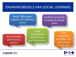 ERVARINGSREGELS VAN SOCIAL LEARNING

      Besef: L&D is geen          Faciliteer processen
    eigenaar van informeel        en ondersteunende
            leren!                        tools!


      Dank voor uw         Daag
                      uit, bevorder
                                                 Meet
Stel duidelijke                                resultaten
                     autonomie en
performance                                  periodiek, een
                    geef vertrouwen!
   doelen!                                    geef criteria
                                              vooraf aan.
 