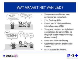 WAT VRAAGT HET VAN L&D?
            • Van content-aanbieder naar
              performance consultant.
            • 21st Century skills.
            • Kennis van ICT-hulpmiddelen
              (niet alleen een LMS).
            • Vraag wat mensen nodig hebben
Dank voor uw  en realiseer dat samen! (Ga zo
              mogelijk (weer) meewerken op
              de werkvloer).
            • Ruim obstakels uit de weg.
            • Geef medewerkers bronnen en
              ideeën.
            • Maak successen bekend.
 