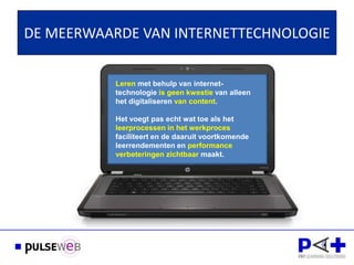DE MEERWAARDE VAN INTERNETTECHNOLOGIE


           Leren met behulp van internet-
           technologie is geen kwestie van alleen
           het digitaliseren van content.

           Het voegt pas echt wat toe als het
           leerprocessen in het werkproces
           faciliteert en de daaruit voortkomende
           leerrendementen en performance
           verbeteringen zichtbaar maakt.
 