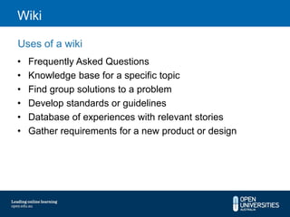 Wiki

Uses of a wiki
•   Frequently Asked Questions
•   Knowledge base for a specific topic
•   Find group solutions to a problem
•   Develop standards or guidelines
•   Database of experiences with relevant stories
•   Gather requirements for a new product or design
 