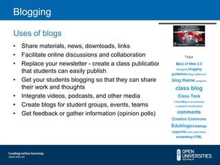 Blogging

Uses of blogs
• Share materials, news, downloads, links
• Facilitate online discussions and collaboration
• Replace your newsletter - create a class publication
  that students can easily publish
• Get your students blogging so that they can share
  their work and thoughts
• Integrate videos, podcasts, and other media
• Create blogs for student groups, events, teams
• Get feedback or gather information (opinion polls)
 