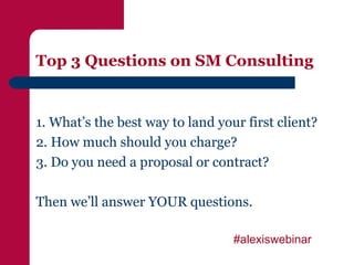Top 3 Questions on SM Consulting


1. What’s the best way to land your first client?
2. How much should you charge?
3. Do you need a proposal or contract?

Then we’ll answer YOUR questions.

                                  #alexiswebinar
 
