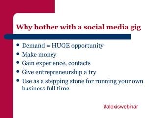 Why bother with a social media gig

 Demand   = HUGE opportunity
 Make money
 Gain experience, contacts
 Give entrepreneurship a try
 Use as a stepping stone for running your own
  business full time

                               #alexiswebinar
 