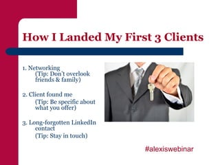 How I Landed My First 3 Clients

1. Networking
     (Tip: Don’t overlook
     friends & family)

2. Client found me
     (Tip: Be specific about
     what you offer)

3. Long-forgotten LinkedIn
     contact
     (Tip: Stay in touch)

                               #alexiswebinar
 