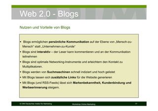 Web 2.0 - Blogs
Nutzen und Vorteile von Blogs


    Blogs ermöglichen persönliche Kommunikation auf der Ebene von „Mensch-zu-
   Mensch“ statt „Unternehmen-zu-Kunde“
   Blogs sind interaktiv – der Leser kann kommentieren und an der Kommunikation
   teilnehmen
   Blogs sind optimale Networking-Instrumente und erleichtern den Kontakt zu
   Multiplikatoren.
   Blogs werden von Suchmaschinen schnell indiziert und hoch gelistet
   Mit Blogs lassen sich zusätzliche Links für die Website generieren
   Mit Blogs (und RSS-Feeds) lässt sich Markenbekanntheit, Kundenbindung und
   Werbeerinnerung steigern.




© DIM Deutsches Institut für Marketing   Workshop Online Marketing                17
 