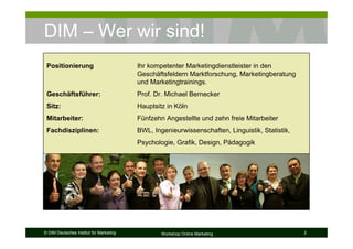 DIM – Wer wir sind!
 Positionierung                          Ihr kompetenter Marketingdienstleister in den
                                         Geschäftsfeldern Marktforschung, Marketingberatung
                                         und Marketingtrainings.
 Geschäftsführer:                        Prof. Dr. Michael Bernecker
 Sitz:                                   Hauptsitz in Köln
 Mitarbeiter:                            Fünfzehn Angestellte und zehn freie Mitarbeiter
 Fachdisziplinen:                        BWL, Ingenieurwissenschaften, Linguistik, Statistik,
                                         Psychologie, Grafik, Design, Pädagogik




© DIM Deutsches Institut für Marketing           Workshop Online Marketing                      2
 