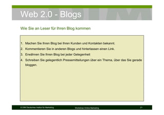Web 2.0 - Blogs
Wie Sie an Leser für Ihren Blog kommen


1. Machen Sie Ihren Blog bei Ihren Kunden und Kontakten bekannt.
2. Kommentieren Sie in anderen Blogs und hinterlassen einen Link.
3. Erwähnen Sie Ihren Blog bei jeder Gelegenheit
4. Schreiben Sie gelegentlich Pressemitteilungen über ein Thema, über das Sie gerade
     bloggen.




© DIM Deutsches Institut für Marketing   Workshop Online Marketing                21
 