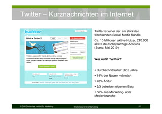 Twitter – Kurznachrichten im Internet

                                                              Twitter ist einer der am stärksten
                                                              wachsenden Social Media Kanäle.
                                                              Ca. 15 Millionen aktive Nutzer, 270.000
                                                              aktive deutschsprachige Accouns
                                                              (Stand: Mai 2010)


                                                              Wer nutzt Twitter?


                                                                Durchschnittsalter: 32,5 Jahre
                                                                74% der Nutzer männlich
                                                                78% Abitur
                                                                2/3 betreiben eigenen Blog
                                                               50% aus Marketing- oder
                                                              Medienbranche


© DIM Deutsches Institut für Marketing   Workshop Online Marketing                               22
 