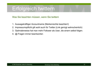 Erfolgreich twittern
Was Sie beachten müssen, wenn Sie twittern


1. Aussagekräftiger Accountname (Markenrechte beachten!)
2. Impressumspflicht gilt wohl auch für Twitter (Link genügt wahrscheinlich)
3. Optimalerweise hat man mehr Follower als User, die einem selbst folgen.
4. @-Fragen immer beantworten




© DIM Deutsches Institut für Marketing   Workshop Online Marketing             23
 