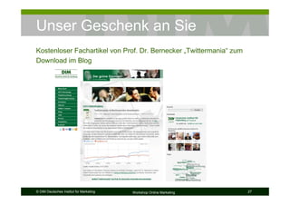Unser Geschenk an Sie
Kostenloser Fachartikel von Prof. Dr. Bernecker „Twittermania“ zum
Download im Blog




© DIM Deutsches Institut für Marketing   Workshop Online Marketing   27
 