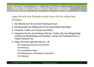 Ihre Social Media Strategie
Legen Sie sich eine Strategie zurecht, bevor Sie ins soziale Netz
einsteigen.
1. Die Website kann der zentrale Knotenpunkt sein.
2. Der Blog bildet den Mittelpunkt für Ihre Social-Media-Aktivitäten.
3. Facebook, Twitter und Youtube sind Pflicht.
4. Integrieren Sie die verschiedenen Dienste. Twittern Sie neue Blogbeiträge,
   verlinken Sie Blogbeiträge auf Facebook, machen Sie Facebook-Fans zu
   Twitter-Followern etc.
5. Halten Sie einen optimalen Mix ein, z.B.
           50% zielgruppenrelevante Informationen
           10% Werbung
           10% durchdachte Fragen
           20% Beteiligung an interessanten Gesprächen
           10% Retweets


© DIM Deutsches Institut für Marketing   Workshop Online Marketing          32
 