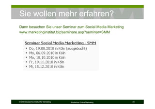 Sie wollen mehr erfahren?
Dann besuchen Sie unser Seminar zum Social Media Marketing
www.marketinginstitut.biz/seminare.asp?seminar=SMM




© DIM Deutsches Institut für Marketing   Workshop Online Marketing   34
 