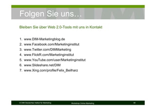Folgen Sie uns…
Bleiben Sie über Web 2.0-Tools mit uns in Kontakt


1. www.DIM-Marketingblog.de
2. www.Facebook.com/Marketinginstitut
3. www.Twitter.com/DIMMarketing
4. www.FlickR.com/Marketinginstitut
5. www.YouTube.com/user/Marketinginstitut
6. www.Slideshare.net/DIM
7. www.Xing.com/profile/Felix_Beilharz




© DIM Deutsches Institut für Marketing   Workshop Online Marketing   35
 