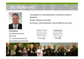 Ihr Referent
                                           Fachexperte für Online-Marketing im Deutschen Institut für
                                           Marketing
                                           Berater, Referent und Trainer
                                           Buch-Autor „Online-Marketing: Tipps & Hilfen für die Praxis“




Felix Beilharz
Hohenstaufenring 43-45
50674 Köln
Tel. +49 (0) 221 99 555 1012
Beilharz@Marketinginstitut.BIZ

  „Die Grundlage ist das Fundament der Basis.“
  Le Corbusier, 1887-1965
  Französisch-Schweizerischer Architekt




  © DIM Deutsches Institut für Marketing               Workshop Online Marketing                          4
 