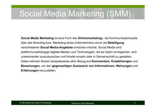 Social Media Marketing (SMM)

 Social Media Marketing ist eine Form des Onlinemarketings, die Kommunikationsziele
 über das Branding bzw. Marketing eines Unternehmens durch die Beteiligung
 verschiedener Social Media-Angebote erreichen möchte. Social Media sind
 plattformunabhängige digitale Medien und Technologien, die es Usern ermöglichen, sich
 untereinander auszutauschen und Inhalte einzeln oder in Gemeinschaft zu gestalten.
 Dabei nehmen Nutzer beispielsweise aktiv Bezug auf Kommentare, Empfehlungen und
 Bewertungen, um den gegenseitigen Austausch von Informationen, Meinungen und
 Erfahrungen herzustellen.




© DIM Deutsches Institut für Marketing   Workshop Online Marketing                    6
 