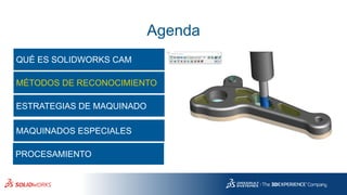 Agenda
QUÉ ES SOLIDWORKS CAM
MÉTODOS DE RECONOCIMIENTO
ESTRATEGIAS DE MAQUINADO
MAQUINADOS ESPECIALES
PROCESAMIENTO
 
