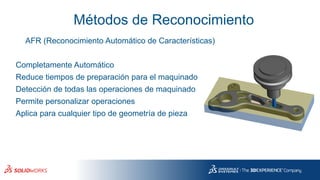 Métodos de Reconocimiento
AFR (Reconocimiento Automático de Características)
Reduce tiempos de preparación para el maquinado
Completamente Automático
Detección de todas las operaciones de maquinado
Permite personalizar operaciones
Aplica para cualquier tipo de geometría de pieza
 