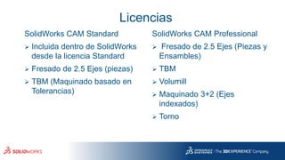 Licencias
SolidWorks CAM Standard
➢ Incluida dentro de SolidWorks
desde la licencia Standard
➢ Fresado de 2.5 Ejes (piezas)
➢ TBM (Maquinado basado en
Tolerancias)
SolidWorks CAM Professional
➢ Fresado de 2.5 Ejes (Piezas y
Ensambles)
➢ TBM
➢ Volumill
➢ Maquinado 3+2 (Ejes
indexados)
➢ Torno
 
