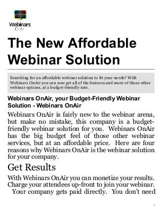 1
The New Affordable
Webinar Solution
Searching for an affordable webinar solution to fit your needs? With
Webinars OnAir you can now get all of the features and more of those other
webinar options, at a budget-friendly rate.
Webinars OnAir, your Budget-Friendly Webinar
Solution - Webinars OnAir
Webinars OnAir is fairly new to the webinar arena,
but make no mistake, this company is a budget-
friendly webinar solution for you. Webinars OnAir
has the big budget feel of those other webinar
services, but at an affordable price. Here are four
reasons why Webinars OnAir is the webinar solution
for your company.
Get Results
With Webinars OnAir you can monetize your results.
Charge your attendees up-front to join your webinar.
Your company gets paid directly. You don’t need
 