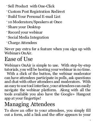 3
•
Sell Product with One-Click
•
Custom Post Registration Redirect
•
Build Your Personal E-mail List
•
10 Moderators/Speakers at Once
•
Share your Desktop
•
Record your webinar
•
Social Media Integration
•
Charge Attendees
Never pay extra for a feature when you sign up with
Webinars OnAir.
Ease of Use
Webinars OnAir is simple to use. With step-by-step
tutorials, you will be hosting your webinar in no time.
With a click of the button, the webinar moderator
can have attendees participate in polls, ask questions
and chat with other attendees and moderators. With
an easy to use tool interface, your attendees can easily
navigate the webinar platform. Along with all the
tools available you also have the Google+ Hangout
app at your fingertips!
Managing Attendees
To show an offer to your attendees, you simply fill
out a form, add a link and the offer appears to your
 