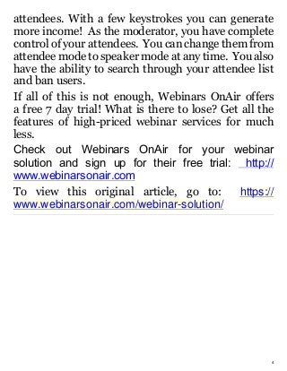 4
attendees. With a few keystrokes you can generate
more income! As the moderator, you have complete
control of your attendees. You can change them from
attendee mode to speaker mode at any time. You also
have the ability to search through your attendee list
and ban users.
If all of this is not enough, Webinars OnAir offers
a free 7 day trial! What is there to lose? Get all the
features of high-priced webinar services for much
less.
Check out Webinars OnAir for your webinar
solution and sign up for their free trial:   http://
www.webinarsonair.com
To view this original article, go to: https://
www.webinarsonair.com/webinar-solution/
 
