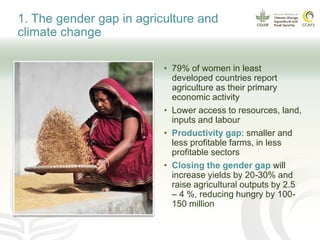 • 79% of women in least
developed countries report
agriculture as their primary
economic activity
• Lower access to resources, land,
inputs and labour
• Productivity gap: smaller and
less profitable farms, in less
profitable sectors
• Closing the gender gap will
increase yields by 20-30% and
raise agricultural outputs by 2.5
– 4 %, reducing hungry by 100-
150 million
1. The gender gap in agriculture and
climate change
 