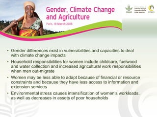 • Gender differences exist in vulnerabilities and capacities to deal
with climate change impacts
• Household responsibilities for women include childcare, fuelwood
and water collection and increased agricultural work responsibilities
when men out-migrate
• Women may be less able to adapt because of financial or resource
constraints and because they have less access to information and
extension services
• Environmental stress causes intensification of women’s workloads,
as well as decreases in assets of poor households
 