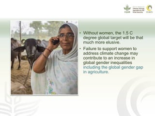 • Without women, the 1.5 C
degree global target will be that
much more elusive.
• Failure to support women to
address climate change may
contribute to an increase in
global gender inequalities
including the global gender gap
in agriculture.
 